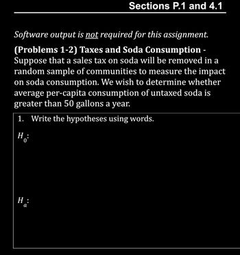 **Sections P.1 and 4.1**

**Software output is not required for this assignment.**

**(Problems 1-2) Taxes and Soda Consumption -**  
Suppose that a sales tax on soda will be removed in a random sample of communities to measure the impact on soda consumption. We wish to determine whether average per-capita consumption of untaxed soda is greater than 50 gallons a year.

1. **Write the hypotheses using words.**

   \( H_0: \)

   \( H_a: \)