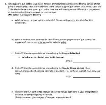 **Educational Transcription: Gun Control Law Support by Gender**

**Objective:**  
To compare the level of support for gun control laws between females and males using a sample of 980 individuals.

**Data Summary:**
- Total sample size: 980 people
- Female supporters: 379 out of 460
- Male supporters: 318 out of 520

**Analysis Steps:**

**a) Parameter Estimation:**  
Determine the parameter for the difference in support proportions between females and males. Use proper statistical notation and provide a concise description of this parameter.

**b) Point Estimate Calculation:**  
Identify the best point estimate for the difference in proportions of support between genders. Present this using the correct statistical notation and include the calculated value.

**c) Bootstrap Confidence Interval (99%):**  
Calculate a 99% confidence interval using the Percentile Method. Note that a screenshot of the output from StatKey is required for this step.  
- **99% CI: [______, ______]**

**d) Bootstrap Confidence Interval (95%):**  
Calculate a 95% confidence interval using the Standard Error Method. Demonstrate calculations based on the bootstrap estimate of the standard error as shown in the provided graph.  
- **95% CI: [______, ______]**

**e) Interpretation of the 95% Confidence Interval:**  
Provide a two-part interpretation that encompasses the comparison of two parameters, ensuring clarity and statistical accuracy. Refer to lecture notes for examples of these interpretations.

This examination of support for gun control laws categorizes data based on gender, providing insight into demographic differences in policy support.