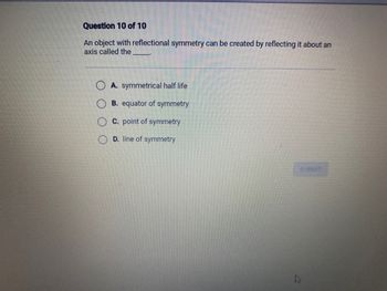 Question 10 of 10
An object with reflectional symmetry can be created by reflecting it about an
axis called the
A. symmetrical half life
B. equator of symmetry
C. point of symmetry
D. line of symmetry
SUBMIT