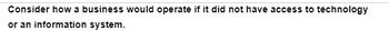 Consider how a business would operate if it did not have access to technology
or an information system.