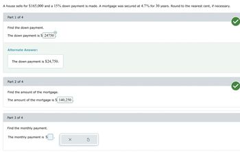 ### Mortgage Calculation Example

A house sells for $165,000 and a 15% down payment is made. A mortgage was secured at 4.7% for 30 years. Round to the nearest cent, if necessary.

#### Part 1 of 4

**Find the down payment.**

- **The down payment is $24,750.**

#### Part 2 of 4

**Find the amount of the mortgage.**

- **The amount of the mortgage is $140,250.**

#### Part 3 of 4

**Find the monthly payment.**

- The monthly payment field is not filled in for this example.