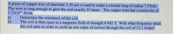 A piece of copper wire of diameter 2.30 um is used to make a circular loop of radius 7.75cm.
The wire is long enough to give the coil exactly 25 turns. The copper wire has a resistivity of
1.72x102 cm.
a)
b)
Determine the resistance of the coil.
The coil is then spun in a magnetic field of strength 0.492 T. With what frequency must
the coil spin in order to yield an rms value of current through the coil of 12.1 Amps?