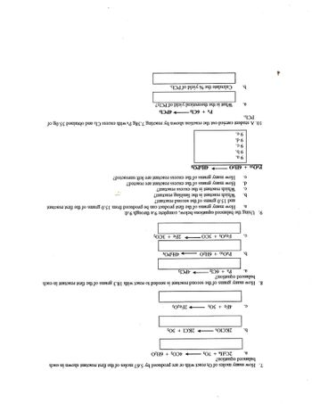 7. How many moles of O₂ react with or are produced by 5.67 moles of the first reactant shown in each
balanced
equation?
4CO2 + 6H₂O
a.
b.
C.
b.
C.
b.
C.
d.
e.
2C2H6 + 702
2KCIO3
8. How many grams of the second reactant is needed to react with 18.3 grams of the first reactant in each
balanced equation?
a.
4Fe + 30₂2
9 c.
9 d.
9 e.
a.
P4 + 6C1₂
b.
P4O10+ 6H2O
2KC1+30₂
203 + 3CO
P4O10+ 6H2O
9 a.
9 b.
→2Fe₂O3
9. Using the balanced equations below, complete 9.a through 9.d:
a.
4PC13
4H3PO4
How many grams of the first product can be produced from 15.0 grams of the first reactant
2Fe + 3CO2
and 15.0 grams of the second reactant?
Which reactant is the limiting reactant?
Which reactant is the excess reactant?
4H3PO4
How many grams of the excess reactant are reacted?
How many grams of the excess reactant are left unreacted?
10. A student carried out the reaction shown by reacting 7.38g P4 with excess Cl₂ and obtained 35.0g of
PC13.
P4 + 6Cl24PCL3
What is the theoretical yield of PC13?
Calculate the % yield of PC13.