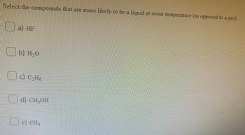 Select the compounds that are more likely to be a liquid at room temperature (as opposed to a gas).
a) HF
b) H₂O
но
□ c) C₂H6
d) CH₂OH
e) CH4