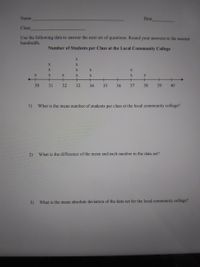 Name
Date
Class
Use the following data to answer the next set of questions. Round your answers to the nearest
hundredth.
Number of Students per Class at the Local Community College
X
X
X.
X
X
+
+
+
+
30
31
32
33
34
35
36
37
38
39
40
1)
What is the mean number of students per class at the local community college?
2)
What is the difference of the mean and each number in the data set?
3)
What is the mean absolute deviation of the data set for the local community college?
