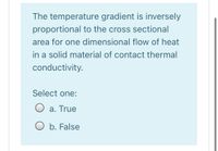 The temperature gradient is inversely
proportional to the cross sectional
area for one dimensional flow of heat
in a solid material of contact thermal
conductivity.
Select one:
a. True
O b. False
