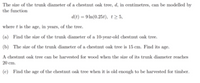 The size of the trunk diameter of a chestnut oak tree, d, in centimetres, can be modelled by
the function
d(t) = 9 In(0.254), t 5,
where t is the age, in years, of the tree.
(a) Find the size of the trunk diameter of a 10-year-old chestnut oak tree.
(b) The size of the trunk diameter of a chestnut oak tree is 15 cm. Find its age.
A chestnut onk tree can be harvested for wood when the size of its trunk diameter reaches
20 cm.
(c) Find the age of the chestnut oak tree when it is old enough to be harvested for timber.
