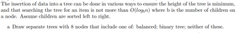 The insertion of data into a tree can be done in various ways to ensure the height of the tree is minimum,
and that searching the tree for an item is not more than O(login) where b is the number of children on
a node. Assume children are sorted left to right.
a Draw separate trees with 8 nodes that include one of: balanced; binary tree; neither of these.