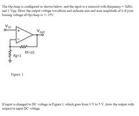 The Op-Amp is configured as shown below, and the input is a sinusoid with frequency = 1kHz,
and 1 Vpp. Draw the output voltage waveform and indicate min and max amplitude of it if your
biasing voltage of Op-Amp is +- 15V.
Vin
V out
Rf=10
Rg=1
Figure: 1
If input is changed to DC voltage in Figure 1, which goes from 0 V to 5 V, draw the output with
respect to input DC voltage.
