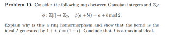 Problem 10. Consider the following map between Gaussian integers and Z₂:
o: Z[i] → Z2, o(a+bi) = a + b mod 2.
Explain why is this a ring homormorphism and show that the kernel is the
ideal I generated by 1 + i, I = (1 + i). Conclude that I is a maximal ideal.