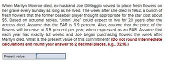 When Marilyn Monroe died, ex-husband Joe DiMaggio vowed to place fresh flowers on
her grave every Sunday as long as he lived. The week after she died in 1962, a bunch of
fresh flowers that the former baseball player thought appropriate for the star cost about
$5. Based on actuarial tables, "Joltin' Joe" could expect to live for 20 years after the
actress died. Assume that the EAR IS 9.9 percent. Also, assume that the price of the
flowers will increase at 3.5 percent per year, when expressed as an EAR. Assume that
each year has exactly 52 weeks and Joe began purchasing flowers the week after
Marilyn died. What is the present value of this commitment? (Do not round Intermediate
calculations and round your answer to 2 decimal places, e.g., 32.16.)
Present value