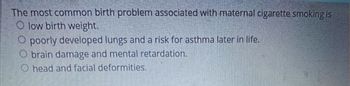 The most common birth problem associated with maternal cigarette smoking is
Olow birth weight.
poorly developed lungs and a risk for asthma later in life.
O brain damage and mental retardation.
head and facial deformities.