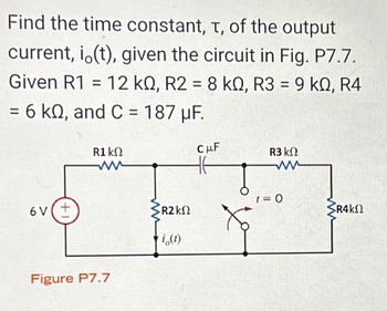 **Title: Calculating the Time Constant in RC Circuits**

**Introduction:**
In this section, we aim to determine the time constant, \( \tau \), of the output current, \( i_o(t) \), in a given electrical circuit configuration. The circuit is depicted in Figure P7.7, and specific component values are provided for calculations.

**Circuit Description (Figure P7.7):**
The circuit consists of the following components:
- A voltage source with a potential difference of 6V.
- Four resistors with the following values:
  - \( R1 = 12 \, \text{k}\Omega \)
  - \( R2 = 8 \, \text{k}\Omega \)
  - \( R3 = 9 \, \text{k}\Omega \)
  - \( R4 = 6 \, \text{k}\Omega \)
- A capacitor with a capacitance \( C = 187 \, \mu \text{F} \).

**Circuit Analysis:**
- The resistors \( R1 \), \( R2 \), \( R3 \), and \( R4 \) are connected in a combination that affects how the capacitor charges and discharges.
- The output current \( i_o(t) \) is influenced by the time constant \( \tau \) of the RC circuit, which is crucial for understanding transient response.
- The switch in the circuit is initially open and closes at \( t = 0 \) to initiate the circuit's transient response.

**Objective:**
Determine the time constant \( \tau \), which characterizes how quickly the circuit responds to the switching event, primarily influenced by \( R \) and \( C \) values.

**Conclusion:**
The time constant \( \tau = R_{\text{eq}} \cdot C \), where \( R_{\text{eq}} \) is the equivalent resistance affecting the capacitor. Identifying \( R_{\text{eq}} \) requires combining resistances based on the configuration and simplified using series-parallel resistance calculations.

Understanding these parameters assists in predicting the circuit's behavior over time, a critical aspect of electronic design and analysis.