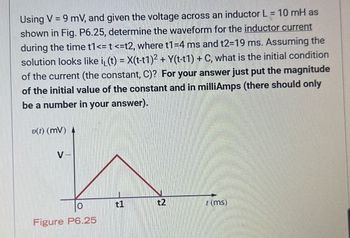 Using V = 9 mV, and given the voltage across an inductor L = 10 mH as
shown in Fig. P6.25, determine the waveform for the inductor current
during the time t1 <= t <=t2, where t1 =4 ms and t2-19 ms. Assuming the
solution looks like i₁(t) = X(t-t1)² + Y(t-t1) + C, what is the initial condition
of the current (the constant, C)? For your answer just put the magnitude
of the initial value of the constant and in milliAmps (there should only
be a number in your answer).
v(t) (mv)
V-
Figure P6.25
t1
t2
(ms)