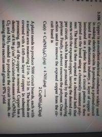 3.106 Copper is an excellent electrical conductor widely used
in making electric circuits. In producing a printed circuit
board for the electronics industry, a layer of copper is
laminated on a plastic board. A circuit pattern is then
printed on the board using a chemically resistant poly-
mer. The board is then exposed to a chemical bath that
reacts with the exposed copper, leaving the desired cop-
per circuit, which has been protected by the overlaying
polymer. Finally, a solvent removes the polymer. One re-
action used to remove the exposed copper from the cir-
cuit board is
Cu(s) + Cu(NHy),Cl2(aq) + 4 NH3(aq)
-
2 Cu(NH)C(ag)
A plant needs to produce 5000 circuit boards, each with
a surface area measuring 2.0 in. x 3.0 in. The boards are
covered with a 0.65-mm layer of copper. In subsequent
processing. 85% of the copper is removed. Copper has a
density of 8.96 g/cm'.Calculatethe masses of Cu(NH3)4
Cl2 and NH3 needed to produce the circuit boards, as-
suming that the reaction used gives a 97% yield.
