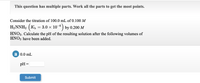 This question has multiple parts. Work all the parts to get the most points.
Consider the titration of 100.0 mL of 0.100 M
H,NNH2 ( K,
3.0 x 10-0 ) by 0.200 M
HNO3. Calculate the pH of the resulting solution after the following volumes of
HNO3 have been added.
a 0.0 mL
pH =
Submit
