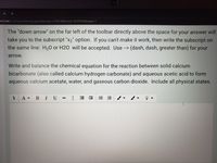 ms3.net/mod/quiz/attempt.php?attempt=3196148&cmid%3D2659383&page=1
The "down arrow" on the far left of the toolbar directly above the space for your answer will
take you to the subscript "x2" option. If you can't make it work, then write the subscript on
the same line: H20 or H20 will be accepted. Use--> (dash, dash, greater than) for your
arrow.
Write and balance the chemical equation for the reaction between solid calcium
bicarbonate (also called calcium hydrogen carbonate) and aqueous acetic acid to form
aqueous calcium acetate, water, and gaseous carbon dioxide. Include all physical states.
A -
В
I
U
