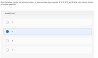 Over the last six months, the following numbers of absences have been reported: 2, 14, O, 4, 10, and 8. What is the median number
of monthly absences?
Multiple Choice
10
17
