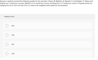 Assume a student received the following grades for the semester: History, B; Statistics, A; Spanish, C; and English, C. History and
English are 7 credit-hour courses, Statistics is a 5 credit-hour course, and Spanish is a 7 credit-hour course. If 4 grade points are
assigned for an A, 3 for a B, and 2 for a C, what is the weighted mean grade for the semester?
Multiple Choice
2.65
4.00
1.85
2.90
