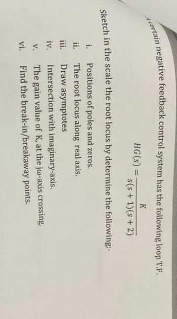 A certain negative feedback control system has the following loop T.F.
K
HG(s) =
s(s+ 1)(s + 2)
Sketch in the scale the root locus by determine the following:-
i.
Positions of poles and zeros.
ii.
The root locus along real axis.
iii.
Draw asymptotes
iv.
Intersection with imaginary-axis.
v.
The gain value of K, at the jo-axis crossing.
Find the break-in/breakaway points.
vi.