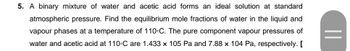 5. A binary mixture of water and acetic acid forms an ideal solution at standard
atmospheric pressure. Find the equilibrium mole fractions of water in the liquid and
vapour phases at a temperature of 110°C. The pure component vapour pressures of
water and acetic acid at 110-C are 1.433 x 105 Pa and 7.88 x 104 Pa, respectively. [