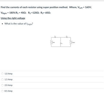 Find the currents of each resistor using super position method. Where, VLeft = 160V;
VRight = 180V;R₁ = 400; R₂ = 120; R3= 60;
Using the right voltage
• What is the value of l3right?
1.0 Amp
1.5 Amp
2.0 Amp
0.5 Amp
R1
ww
Vleft
R3
VRight