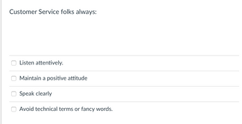 Customer Service folks always:
0
Listen attentively.
Maintain a positive attitude
Speak clearly
Avoid technical terms or fancy words.