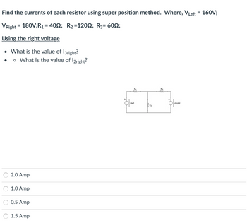 **Transcription for Educational Website:**

---

**Find the currents of each resistor using superposition method. Where, V<sub>Left</sub> = 160V; V<sub>Right</sub> = 180V; R<sub>1</sub> = 40Ω; R<sub>2</sub> = 120Ω; R<sub>3</sub> = 60Ω**.

**Using the right voltage**

- What is the value of I<sub>3right</sub>?
  - What is the value of I<sub>2right</sub>?

---

**Diagram Explanation:**

The schematic diagram consists of two voltage sources and three resistors:

1. V<sub>Left</sub> is the voltage source on the left, with resistors R<sub>1</sub> and R<sub>2</sub> in series.
2. V<sub>Right</sub> is the voltage source on the right, with resistors R<sub>2</sub> and R<sub>3</sub> in parallel.
3. The resistors are connected in such a way that R<sub>1</sub> and R<sub>3</sub> are in series with their respective voltage sources, while they share a common connection through R<sub>2</sub>.

**Multiple Choice Options:**

- ⬤ 2.0 Amp
- ⬤ 1.0 Amp
- ⬤ 0.5 Amp
- ⬤ 1.5 Amp

---