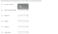 Indicate whether each of the following items is an asset, liability, or part of stockholders' equity.
(a)
Accounts receivable
Asset
Liability
Stockholders' Equity
(b)
Salaries and wages payable
(c)
Equipment
(d)
Supplies
(e)
Dividends
(f)
Notes payable
