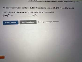 Use the References to access important values if needed for this question.
An aqueous solution contains 0.177 M carbonic acid and 0.147 M perchloric acid.
Calculate the carbonate ion concentration in this solution.
[CO3²-] =
mol/L.
Submit Answer
Retry Entire Group
8 more group attempts remaining