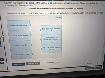 3
[Refere
Scoring: Your score will be based on the number of correct matches minus the number of incorrect matches. There is
no penalty for missing matches.
Use the References to access important values if needed for this question.
Indicate whether each of the following compounds will gave an acidic, basic or neutral solution when dissolved in water.
ammonium perchlorate
sodium hypochlorite
barium chloride
calcium perchlorate
Submit Answer
Retry Entire Group
Clear All
The pH will be less than
7.
The pH will be
approximately equal to
7.
The pH will be greater
than 7.
8 more group attempts remaining
Cengage Learning Cengage Technical Support
Previous
Email Instructor
Next
Save and Exit