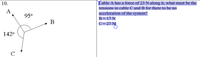 10.
Cable A has a force of 23 N along it, what must be the
tensions in cable C and B for there to be no
acceleration of the system?
A
95°
B= 17 N
► B
C= 27 NI
142°
C
