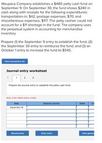 Waupaca Company establishes a $480 petty cash fund on
September 9. On September 30, the fund shows $240 in
cash along with receipts for the following expenditures:
transportation-in, $42; postage expenses, $70; and
miscellaneous expenses, $117. The petty cashier could not
account for a $11 shortage in the fund. The company uses
the perpetual system in accounting for merchandise
inventory.
Prepare (1) the September 9 entry to establish the fund, (2)
the September 30 entry to reimburse the fund, and (3) an
October 1 entry to increase the fund to $545.
View transaction list
Journal entry worksheet
1
2
Prepare the journal entry to establish the petty cash fund.
Note: Enter debits before credits.
Date
General Journal
Debit
Cre
September 09
Record entry
Clear entry
View genera
