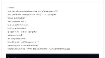 Exercise:
Let R be a relation on people such that (a,b) is" a is a parent of b
Let S be a relation on people such that (a,b) is "a is a sibling of b"
What is SOR, ROS, ROR?
SoR composes R with S
(a,c) is in SoR if there exists
(a,b) in R and a(b, c) in S
"a is parent of b" and "b is sibling of c "
SoR should be in R!
RoS composes S with R
"a is sibling of b" and "b is a parent of c"
therefore (a,c) is "a is an aunt/uncle of c "
I DIDNT UNDERSTAND THAT WHERE C CAME FROM PLEASE EXPLAIN DETAILED