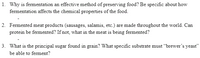 1. Why is fermentation an effective method of preserving food? Be specific about how
fermentation affects the chemical properties of the food.
2. Fermented meat products (sausages, salamis, etc.) are made throughout the world. Can
protein be fermented? If not, what in the meat is being fermented?
3. What is the principal sugar found in grain? What specific substrate must “brewer's yeast"
be able to ferment?
