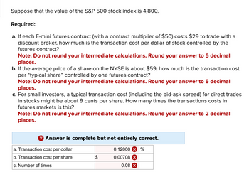 Suppose that the value of the S&P 500 stock index is 4,800.
Required:
a. If each E-mini futures contract (with a contract multiplier of $50) costs $29 to trade with a
discount broker, how much is the transaction cost per dollar of stock controlled by the
futures contract?
Note: Do not round your intermediate calculations. Round your answer to 5 decimal
places.
b. If the average price of a share on the NYSE is about $59, how much is the transaction cost
per "typical share" controlled by one futures contract?
Note: Do not round your intermediate calculations. Round your answer to 5 decimal
places.
c. For small investors, a typical transaction cost (including the bid-ask spread) for direct trades
in stocks might be about 9 cents per share. How many times the transactions costs in
futures markets is this?
Note: Do not round your intermediate calculations. Round your answer to 2 decimal
places.
X Answer is complete but not entirely correct.
a. Transaction cost per dollar
b. Transaction cost per share
c. Number of times
$
0.12000 x %
0.00708
0.08 X