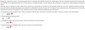 Benford Inc. is planning to open a new sporting goods store in a suburban mall. Benford will lease the needed space in the mall. Equipment and fixtures for the store will
cost $250,000 and be depreciated to $0 over a 5-year period on a straight-line basis. The new store will require Benford to increase its net working capital by $100,000 at
time 0.
First-year sales are expected to be $0.7 million and to increase at an annual rate of 6 percent over the expected 10-year life of the store. Operating expenses (including
lease payments but excluding depreciation) are projected to be $650,000 during the first year and to increase at a 5 percent annual rate. The salvage value of the store's
equipment and fixtures is anticipated to be $11,000 at the end of 10 years. Benford's marginal tax rate is 40 percent.
a. Calculate the store's net present value, using an 18 percent required return. Use Table II to answer the question. Round your answer to the nearest dollar.
$
68997
b. Should Benford accept the project?
No
c. Calculate the store's internal rate of return. Round your answer to one decimal place.
24.1
%
d. Calculate the store's profitability index. Round your answer to two decimal places.
1.28