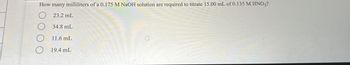 How many milliliters of a 0.175 M NaOH solution are required to titrate 15.00 mL of 0.135 M HNO3?
23.2 mL
O 34.8 mL
11.6 mL
O 19.4 mL