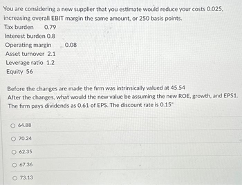 You are considering a new supplier that you estimate would reduce your costs 0.025,
increasing overall EBIT margin the same amount, or 250 basis points.
Tax burden
0.79
Interest burden 0.8
Operating margin
Asset turnover 2.1
Leverage ratio 1.2
Equity 56
Before the changes are made the firm was intrinsically valued at 45.54
After the changes, what would the new value be assuming the new ROE, growth, and EPS1.
The firm pays dividends as 0.61 of EPS. The discount rate is 0.15"
O 64.88
O 70.24
62.35
O 67.36
0.08
O 73.13