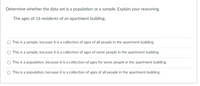 Determine whether the data set is a population or a sample. Explain your reasoning.
The ages of 16 residents of an apartment building.
This is a sample, because it is a collection of ages of all people in the apartment building.
This is a sample, because it is a collection of ages of some people in the apartment building.
This is a population, because it is a collection of ages for some people in the apartment building.
This is a population, because it is a collection of ages of all people in the apartment building.
