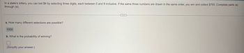 In a state's lottery, you can bet $4 by selecting three digits, each between 0 and 9 inclusive. If the same three numbers are drawn in the same order, you win and collect $700. Complete parts (a)
through (e).
a. How many different selections are possible?
1000
b. What is the probability of winning?
(Simplify your answer.)
