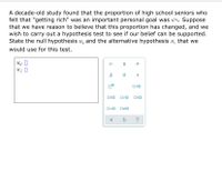 A decade-old study found that the proportion of high school seniors who
felt that "getting rich" was an important personal goal was 67%. Suppose
that we have reason to believe that this proportion has changed, and we
wish to carry out a hypothesis test to see if our belief can be supported.
State the null hypothesis H, and the alternative hypothesis H, that we
would use for this test.
Ho: 0
H1: 0
O=0
