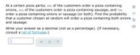 At a certain pizza parlor, 65% of the customers order a pizza containing
onions, 61% Of the customers order a pizza containing sausage, and 72%
order a pizza containing onions or sausage (or both). Find the probability
that a customer chosen at random will order a pizza containing both onions
and sausage.
Write your answer as a decimal (not as a percentage). (If necessary,
consult a list of formulas.)
