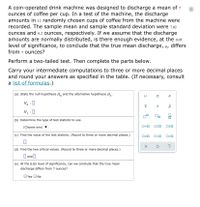 A coin-operated drink machine was designed to discharge a mean of 7
ounces of coffee per cup. In a test of the machine, the discharge
amounts in 12 randomly chosen cups of coffee from the machine were
recorded. The sample mean and sample standard deviation were 7.02
ounces and 0.2 ounces, respectively. If we assume that the discharge
amounts are normally distributed, is there enough evidence, at the 0.05
level of significance, to conclude that the true mean discharge, µ, differs
from 7 ounces?
Perform a two-tailed test. Then complete the parts below.
Carry your intermediate computations to three or more decimal places
and round your answers as specified in the table. (If necessary, consult
a list of formulas.)
(a) State the null hypothesis H, and the alternative hypothesis H1.
Ho :0
H, :0
(b) Determine the type of test statistic to use.
(Choose one)
O=0 Oso O20
(c) Find the value of the test statistic. (Round to three or more decimal places.)
?
(d) Find the two critical values. (Round to three or more decimal places.)
O and O
(e) At the 0.05 level of significance, can we conclude that the true mean
discharge differs from 7 ounces?
OYes ONo
