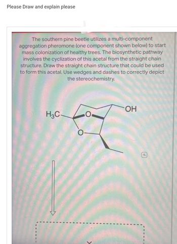 Please Draw and explain please
The southern pine beetle utilizes a multi-component
aggregation pheromone (one component shown below) to start
mass colonization of healthy trees. The biosynthetic pathway
involves the cyclization of this acetal from the straight chain
structure. Draw the straight chain structure that could be used
to form this acetal. Use wedges and dashes to correctly depict
the stereochemistry.
H3C-
OH
a