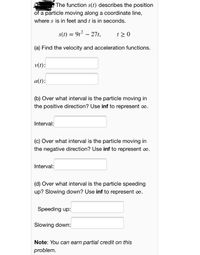 E The function s(t) describes the position
of a particle moving along a coordinate line,
where s is in feet and t is in seconds.
s(t) = 9t2 – 27t,
t > 0
(a) Find the velocity and acceleration functions.
v(t):
a(t):
(b) Over what interval is the particle moving in
the positive direction? Use inf to represent o.
Interval:
(c) Over what interval is the particle moving in
the negative direction? Use inf to represent oo.
Interval:
(d) Over what interval is the particle speeding
up? Slowing down? Use inf to represent co.
Speeding up:
Slowing down:
Note: You can earn partial credit on this
problem.
