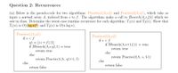 Question 2: Recurrences
(a) Below is the pseudo-code for two algorithms: Practicel1(A,s,f) and Practice2(A,s,f), which take as
input a sorted array A, indexed from s to f. The algorithms make a call to Bsearch(A,s,f,k) which we
saw in class. Determine the worst-case runtime recurrence for each algorithm: T1(n) and T2(n). Show that
T1(n) is O((log n)²) and T2(n) is 0(n log n).
Practicel (A,s,f)
if s < f
ql = [(s + f)/2]
if BSearch(A,s,q1,1) = true
Practice2(A,s,f)
if s <f
if BSearch(A,s+1,f,1) = true
return true
return true
else
else
return Practice2(A, s, f-1)
return Practicel(A, ql+1, f)
else
else
return false
return false
