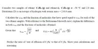 Consider two samples of ethane: C2H6 (g) and ethane-d6: C2D6 (g) at –30 °C and 2.0 atm.
Deuterium (D) is an isotope of hydrogen with atomic mass = 2.014 amu.
Calculate the Urms and the fraction of molecules that have speed equal to Urms for each of the
two ethane samples. With reference to the Boltzmann-Maxwell curve, explain the differences
in both ums and the fractions of molecules obtained.
3RT
3/2
u?e-2RT
Ми?
Given that
and
M
F(u) = 47
Urms
M
2TRT.
Predict the ratio of 'rate of effusion of C2H6’ to that of C2D6. Show your calculations and
reasoning.
