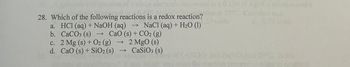 28. Which of the following reactions is a redox reaction?
a. HCl (aq) + NaOH (aq) → NaCl (aq) + H2O (1)
CaO (s) + CO2 (g)
b. CaCO3 (s) →
c. 2 Mg (s) + O2 (g)
2 MgO (s)
d. CaO (s) + SiO2 (s)
→
CaSiO3 (s)
0.150 M AgNO sondon and
PC Calcu