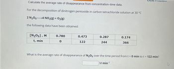 Calculate the average rate of disappearance from concentration-time data.
For the decomposition of dinitrogen pentoxide in carbon tetrachloride solution at 30 °C
2 N2O5
4 NO2(g) + O2(g)
the following data have been obtained:
[N205], M
t, min
0.780
0.473
0.287
0.174
0
122
244
366
What is the average rate of disappearance of N2O5 over the time period from t = 0 min to t = 122 min?
M min1